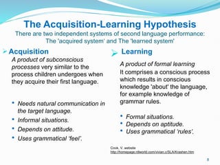 The Acquisition-Learning Hypothesis
There are two independent systems of second language performance:
The 'acquired system‘ and The 'learned system'
Acquisition
A product of subconscious
processes very similar to the
process children undergoes when
they acquire their first language.
 Needs natural communication in
the target language.
 Informal situations.
 Depends on attitude.
 Uses grammatical ‘feel’.
 Learning
A product of formal learning
It comprises a conscious process
which results in conscious
knowledge 'about' the language,
for example knowledge of
grammar rules.
 Formal situations.
 Depends on aptitude.
 Uses grammatical ‘rules’.
Cook, V. website
http://homepage.ntlworld.com/vivian.c/SLA/Krashen.htm
8
 