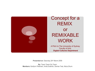 Concept for a REMIX  or REMIXABLE WORK A Pitch to The University of Sydney Faculty of Arts, Digital Cultures Department Presented on:  Saturday 28 th  March 2009 By:  Team Team Go Team Members:  Kerilynn Petersen, Anita Sulentic, Denise Teal, Alicia Shum 