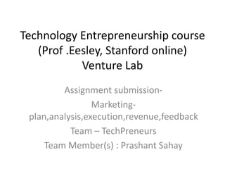 Technology Entrepreneurship course
   (Prof .Eesley, Stanford online)
            Venture Lab
         Assignment submission-
                 Marketing-
 plan,analysis,execution,revenue,feedback
           Team – TechPreneurs
     Team Member(s) : Prashant Sahay
 