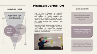 PROBLEM DEFINITION
FUNNEL OF FOCUS
WHY
Work Quality, Time
Management &
Real Connections
HOW
HOW MIGHT WE
The 5 Why’s helped us identify
subcategories and areas of problems
and needs. To move forward, we
recognised a need for focusing on the
‘How’ to point out our direction in which
we could review our options and
possibilities.
We defined our goals more strongly by
analysing what was tangible to solve.
This helped us frame our problem
statements with greater empathy to the
needs of our consumer.
Work &
Life
Balance
Creativity
Collabor
ation
Stimulate and facilitate
creativity in remote
working?
Facilitate balance between
work and personal life for
remote workers?
Have a remote experience
delivering human contact
and promoting collaboration
 