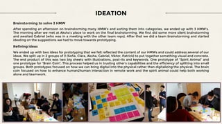IDEATION
Brainstorming to solve 3 HMW
After spending an afternoon on brainstorming many HMW’s and sorting them into categories, we ended up with 3 HMW’s.
The morning after we met at Aksha’s place to work on the final brainstorming. We first did some more silent brainstorming
and awaited Gabriel (who was in a meeting with the other team reps). After that we did a team brainstorming and started
ideating on the suggestions we had to move towards prototyping.
Refining ideas
We ended up with two ideas for prototyping that we felt reflected the content of our HMWs and could address several of our
ideas. We split up in 2 groups of 3 (Sofia, Clara, Aksha, Gabriel, Viktor, Patrick) to put together something visual and concrete.
The end product of this was two big sheets with illustrations, post-its and keywords. One prototype of “Spirit Animal” and
one prototype for “Brain Coin”. This process helped us in trusting other’s capabilities and the efficiency of splitting into small
groups. Both prototypes focused on how we can bring digital into the physical rather than digitalizing the physical. The brain
coin focused on how to enhance human2human interaction in remote work and the spirit animal could help both working
alone and teamwork.
 