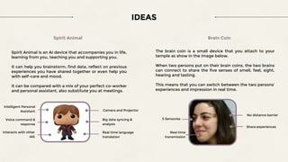 IDEAS
Spirit Animal
Spirit Animal is an AI device that accompanies you in life,
learning from you, teaching you and supporting you.
It can help you brainstorm, find data, reflect on previous
experiences you have shared together or even help you
with self-care and mood.
It can be compared with a mix of your perfect co-worker
and personal assistant, also substitute you at meetings.
Intelligent Personal
Assistant Camera and Projector
Real time language
translation
Voice command &
response
Big data syncing &
analysis
Interacts with other
IAS
The brain coin is a small device that you attach to your
temple as show in the image below.
When two persons put on their brain coins, the two brains
can connect to share the five senses of smell, feel, sight,
hearing and tasting.
This means that you can switch between the two persons’
experiences and impression in real time.
Brain Coin
No distance barrier
Real time
transmission
Share experiences
5 Sensories
 