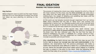 FINAL IDEATION
MAKING THE TOUGH CHOICE
The process of making this choice was rather stressful for all of us. One of
the major reasons for the stress was the time constraint, we were only a
day away from the client pitch and still working on double prototypes.
Looking back, the weight of detailing and validating two ideas until the
very end made us feel somewhat burnt out.
At this point we had already received enough responses from our various
tests which indicated that the idea of “Brain Coin” was exciting and
experiential in nature, but as a lifestyle product and not as a remote work
product. As the aspect of remote work was only noticed when we asked
for it, it would not be the main reason for consumers to buy it.
Furthermore, the features of the second idea, Spirit Animal, were
perceived to solve issues of remote working more clearly as compared to
the Brain Coin. We also reflected upon that the fact that the idea of
Artificial Intelligence has been in research for a longer period of time,
giving more credibility. This also supported our interviewees to see the
concept as possible and not just fiction.
After shortlisting the Spirit Animal over the Brain Coin idea we put it to
further test to ensure our concept was clear and understandable to the
audience. Our observations from the previous prototypes had made us
realise that storyboards were difficult to follow for a complicated product
as ours. Hence we recorded some short videos which helped us in testing
but also to present in the pitch to the client. Click the following link to
watch the final video of our product: https://youtu.be/DXQMdTe2nT4
Key Factors
Below diagrams aims to point out the major factors
that led us to our final decision of which one of the
two ideas we were planning on pitching to the
client.
35%
20%
25%
10%
10%
Consumer
feedback
Time
Pressure
Existing
Research
Closest
to Brief
Near
v/s Far
Future
 