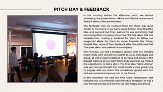 In the morning before the afternoon pitch, we started
rehearsing the presentation. Aksha and Patrick represented
Teddy’s team at the presentation.
The feedback that we received from the client was quite
similar to the check-in we had a week before. They liked the
idea and concept but they wanted to see something that
can change their company tomorrow. We had taken this into
consideration, making a backcast for them to follow our
suggested steps for them to move towards the future.
Despite this, some of their feedback after the pitch was that
“five year plans” are useless for a company.
The next day, we had a feedback session with our industry
leader Andy who shared his insights to us as individuals and
group, as well as gave feedback to our idea and process. The
biggest learning of our team from Andy was that we missed
the opportunity to tell a story. The first idea “Spirit Animal”
was very strong concept that could create a very good story
to engage with our client. We completely agreed with him
and we promise to improve that in the future.
In the afternoon we had our final team termination that
included our last reflection and individual feedback. It was a
very honest process and we end up very happy and proud.
PITCH DAY & FEEDBACK
 