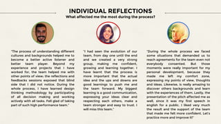 "The process of understanding different
cultures and backgrounds helped me to
become a better active listener and
better team player. Beyond my
experience and projects that I have
worked for, the team helped me with
other points of view; the reflections and
feedbacks sessions exposed that blind
side that I did not notice. During the
whole process, I have learned design
thinking methodology by participating
of all decision making and working
actively with all tasks. Fell glad of taking
part of such high performance team.”
“I had seen the evolution of our
team, from day one until the end
and we created a very strong
group, making me confident,
growing and learning together. I
have learnt that the process is
more important that the actual
idea and the ups and downs are
good learnings to push me and
the team forward. My biggest
learning is a good communication,
expressing your ideas clear and
respecting each others, make a
team stronger and easy to trust. I
will miss this team.”
“During the whole process we faced
some situations that demanded us to
reach agreements for the team even not
everybody consented. But those
moments were really important for my
personal development, because they
made me left my comfort zone,
expressing my points of view, thoughts
and ideas. Likewise, is really amazing to
discover others backgrounds and learn
with the experiences of them. Lastly, the
presentation of the pitch affected me as
well, since it was my first speech in
english for a public. I liked very much
the result and the support of the team
that made me felt more confident. Let’s
practice more and improve it!”
INDIVIDUAL REFLECTIONS
What affected me the most during the process?
 