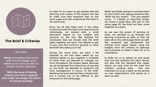 The client
Mural a company that works
with remote design work.
Asked us to come up with an
answer to their question:
“With the lense of feeling
smarter and closer together
how might we design the future
of remote working”
The Brief & Criterias
In order for our team to get started with the
planning and outline of the project we had
to make sure that everyone was on the
same page and had understood the brief in
the same way.
Since we all had taken part in the video
conference with the client and read the brief
individually, we started with a small
discussion based on our insights and
opinions on the two. We reached the
conclusion that we should read the brief
again together out loud. This helped us get
in sync and find common ground on what
the brief was asking us to do.
During the same time, we were a bit
stressed as we had been asked by our
industry leader to put together a schedule
to show how we planned to manage our
time throughout the project lapse. Because
we all recognised the importance of syncing
on the brief, we decided to postpone the
time management in favour of the brief.
Reading the brief seemed like a simple task,
but it turned out to be difficult to get
everyone on the same page.
When we finally started to actively listen
to each-other and asking questions like:
“What do you mean?” “Can you explain
more… ?”; instead of assuming things,
we found a good flow. We got on the
same page for the brief but also came
together as a team.
As we saw the power of syncing on
tasks, we decided to go through the
learning outcomes as well, so that we
were all on the same page there as well.
We reviewed and interpreted the
criterias from Hyper Island, using the
insights from the criterias to rephrase
the outcomes to make it clear for us to
understand.
In order for us to deliver an end result
that not only satisfied the client, Mural,
but also met the standard that Hyper
Island, we took time for the brief and
criterias. Looking back, this was
important to us as a team, as we synced
on own expectations and values as a
team as well.
 