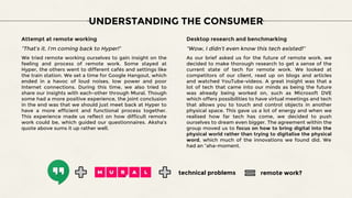UNDERSTANDING THE CONSUMER
Attempt at remote working
“That’s it. I’m coming back to Hyper!”
We tried remote working ourselves to gain insight on the
feeling and process of remote work. Some stayed at
Hyper, the others went to different cafés and settings like
the train station. We set a time for Google Hangout, which
ended in a havoc of loud noises, low power and poor
Internet connections. During this time, we also tried to
share our insights with each-other through Mural. Though
some had a more positive experience, the joint conclusion
in the end was that we should just meet back at Hyper to
have a more efficient and functional process together.
This experience made us reflect on how difficult remote
work could be, which guided our questionnaires. Aksha’s
quote above sums it up rather well.
Desktop research and benchmarking
“Wow, I didn’t even know this tech existed!”
As our brief asked us for the future of remote work, we
decided to make thorough research to get a sense of the
current state of tech for remote work. We looked at
competitors of our client, read up on blogs and articles
and watched YouTube-videos. A great insight was that a
lot of tech that came into our minds as being the future
was already being worked on, such as Microsoft DVE
which offers possibilities to have virtual meetings and tech
that allows you to touch and control objects in another
physical space. This gave us a lot of energy and when we
realised how far tech has come, we decided to push
ourselves to dream even bigger. The agreement within the
group moved us to focus on how to bring digital into the
physical world rather than trying to digitalise the physical
word, which much of the innovations we found did. We
had an “aha-moment.
technical problems remote work?
 