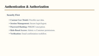 Security First
• Custom User Model: Flexible user data.
• Session Management: Secure login/logout.
• Password Hashing: PBKDF2 encryption.
• Role-Based Access: Admin vs Customer permissions.
• Veriﬁcation: Email confirmation workflow.
Authentication & Authorization
 