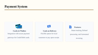 Cards & Wallets
Integration with secure payment
gateways for Credit/Debit cards.
Cash on Delivery
Flexible option for local
customers to pay upon receipt.
Features
Status tracking, Refund
processing, and Automated
invoicing.
Payment System
 