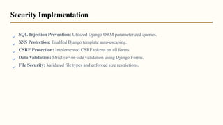 SQL Injection Prevention: Utilized Django ORM parameterized queries.
XSS Protection: Enabled Django template auto-escaping.
CSRF Protection: Implemented CSRF tokens on all forms.
Data Validation: Strict server-side validation using Django Forms.
File Security: Validated file types and enforced size restrictions.
Security Implementation
 