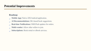 Roadmap
Mobile App: Native iOS/Android application.
AI Recommendations: ML-based book suggestions.
Real-time Notiﬁcations: SMS/Push updates for orders.
Multi-vendor: Allow other sellers to join.
Subscriptions: Book rental or eBook services.
Potential Improvements
 