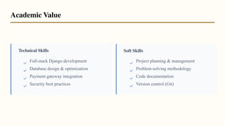 Technical Skills Soft Skills
Full-stack Django development
Database design & optimization
Payment gateway integration
Security best practices
Project planning & management
Problem-solving methodology
Code documentation
Version control (Git)
Academic Value
 