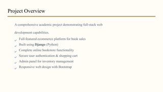 A comprehensive academic project demonstrating full-stack web
development capabilities.
Full-featured ecommerce platform for book sales
Built using Django (Python)
Complete online bookstore functionality
Secure user authentication & shopping cart
Admin panel for inventory management
Responsive web design with Bootstrap
Project Overview
 