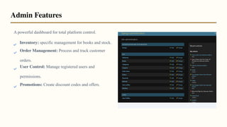 A powerful dashboard for total platform control.
Inventory: specific management for books and stock.
Order Management: Process and track customer
orders.
User Control: Manage registered users and
permissions.
Promotions: Create discount codes and offers.
Admin Features
 