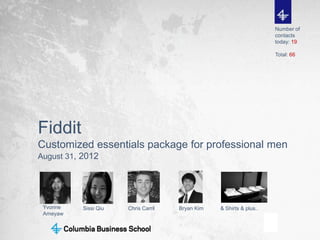 Number of
                                                                      contacts
                                                                      today: 19

                                                                      Total: 66




Fiddit
Customized essentials package for professional men
August 31, 2012




 Yvonne    Sissi Qiu   Chris Carril   Bryan Kim   & Shirts & plus..
 Ameyaw


                                                                                  1
 