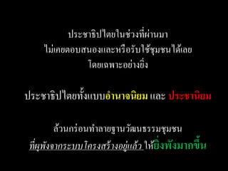 ่
           ประชาธิ ปไตยในช่วงที่ผานมา
    ไม่เคยตอบสนองและหรื อรับใช้ชุมชนได้เลย
               โดยเฉพาะอย่างยิง
                              ่

ประชาธิปไตยทั้งแบบอานาจนิยม และ ประชานิยม

         ล้วนกร่ อนทาลายฐานวัฒนธรรมชุมชน
 ที่ผพังจากระบบโครงสร้ างอยู่แล้ ว ให้ยงพังมากขึน
     ุ                                 ิ่       ้
 