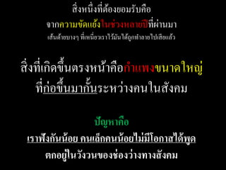 สิ่ งหนึ่งที่ตองยอมรับคือ
                          ้
                                      ่
      จากความขัดแย้งในช่วงหลายปี ที่ผานมา
      เส้นด้ายบางๆ ที่เหนี่ยวเราไว้มนได้ถกทาลายไปเสี ยแล้ว
                                    ั    ู


สิ่ งที่เกิดขึ้นตรงหน้าคือกาแพงขนาดใหญ่
     ที่ก่อขึ้นมากั้นระหว่างคนในสังคม
                   ปัญหาคือ
 เราฟังกันน้ อย คนเล็กคนน้ อยไม่ มโอกาสได้ พูด
                                  ี
      ตกอยู่ในวังวนของช่ องว่ างทางสั งคม
 