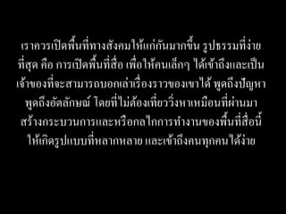 เราควรเปิ ดพื้นที่ทางสังคมให้แก่กนมากขึ้น รู ปธรรมที่ง่าย
                                         ั
ที่สุด คือ การเปิ ดพื้นที่ส่ื อ เพื่อให้คนเล็กๆ ได้เข้าถึงและเป็ น
เจ้าของที่จะสามารถบอกเล่าเรื่ องราวของเขาได้ พูดถึงปั ญหา
   พูดถึงอัตลักษณ์ โดยที่ไม่ตองเที่ยววิงหาเหมือนที่ผานมา
                                    ้      ่               ่
 สร้างกระบวนการและหรื อกลไกการทางานของพื้นที่สื่อนี้
   ให้เกิดรู ปแบบที่หลากหลาย และเข้าถึงคนทุกคนได้ง่าย
 
