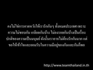 คงไม่ใช่การคาดหวังให้เรารักกันๆ ทั้งหมดประเทศ เพราะ
 ความไม่ชอบกัน เกลียดกันบ้าง ไม่ลงรอยกันบ้างเป็ นเรื่ อง
ปกติของความเป็ นมนุษย์ ดังนั้นเราอาจไม่ตองรักกันมาก แต่
                                        ้
                                    ่
  ขอให้เข้าใจและยอมรับในความมีอยูของกันและกันก็พอ


                          http://www.teamthailand.in.th
 