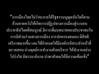 ่
   “การเมืองไทยไม่วาจะภายใต้รัฐธรรมนูญฉบับใดก็ตาม
    ล้วนคาดหวังให้เกิดการปฏิรูปทางการเมืองสู่ ระบอบ
ประชาธิ ปไตยที่สมบูรณ์ มีการเพิ่มบทบาทของประชาชนใน
   การมีส่วนร่ วมทางการเมือง การปกครองตนเอง มีสิทธิ
 เสรี ภาพมากขึ้น และได้กาหนดให้มีองค์กรอิสระทาหน้าที่
  ตรวจสอบ ถ่วงดุลย์การทางานฝ่ ายบริ หาร ให้ทางานอย่าง
   โปร่ งใส มีธรรมาภิบาล นาพาสังคมให้มีความเข้มแข็ง”
 