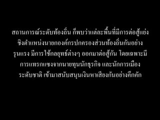 สถานการณ์ระดับท้องถิ่น ก็พบว่าแต่ละพื้นที่มีการต่อสู ้แย่ง
   ชิงตาแหน่งนายกองค์กรปกครองส่ วนท้องถิ่นกันอย่าง
รุ นแรง มีการใช้กลยุทธ์ต่างๆ ออกมาต่อสู ้กน โดยเฉพาะมี
                                          ั
    การแทรกแซงจากนายทุนนักธุรกิจ และนักการเมือง
    ระดับชาติ เข้ามาสนับสนุนเงินหาเสี ยงกันอย่างคึกคัก
 