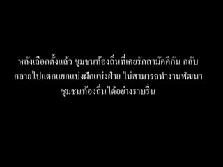 ั
 หลังเลือกตั้งแล้ว ชุมชนท้องถิ่นที่เคยรักสามัคคีกน กลับ
กลายไปแตกแยกแบ่งฝักแบ่งฝ่ าย ไม่สามารถทางานพัฒนา
               ชุมชนท้องถิ่นได้อย่างราบรื่ น
 