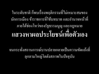 ในระดับชาติ ก็พบเรื่ องพฤติกรรมที่ไม่เหมาะสมของ
 นักการเมือง ข้าราชการที่ใช้บทบาท และอานาจหน้าที่
     ภายใต้ช่องโหว่ของรัฐธรรมนูญ และกฎหมาย
 แสวงหาผลประโยชน์ เพือตัวเอง
                     ่
จนกระทังสถานการณ์บานปลายกลายเป็ นความขัดแย้งที่
       ่
         ลุกลามใหญ่โตดังสภาพในปั จจุบน
                                     ั
 