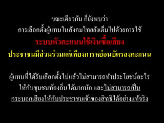 ขณะเดียวกัน ก็ยงพบว่า
                                  ั
   การเลือกตั้งผูแทนในสังคมไทยยังเต็มไปด้วยการใช้
                 ้
          ระบบหัวคะแนนใช้ เงินซื้อเสี ยง
ประชาชนมีส่วนร่ วมแค่ เพียงการหย่ อนบัตรลงคะแนน

ผูแทนที่ได้รับเลือกตั้งไปแล้วไม่สามารถทาประโยชน์อะไร
  ้
        ั
    ให้กบชุมชนท้องถิ่นได้มากนัก และไม่สามารถเป็ น
                   ั
 กระบอกเสี ยงให้กบประชาชนเจ้าของสิ ทธิ ได้อย่างแท้จริ ง
 