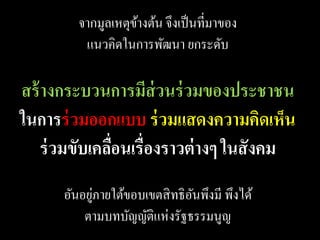 จากมูลเหตุขางต้น จึงเป็ นที่มาของ
                    ้
          แนวคิดในการพัฒนา ยกระดับ

สร้ างกระบวนการมีส่วนร่ วมของประชาชน
ในการร่ วมออกแบบ ร่ วมแสดงความคิดเห็น
    ร่ วมขับเคลือนเรื่องราวต่ างๆ ในสั งคม
                ่
            ่
      อันอยูภายใต้ขอบเขตสิ ทธิ อนพึงมี พึงได้
                                ั
          ตามบทบัญญัติแห่งรัฐธรรมนูญ
 
