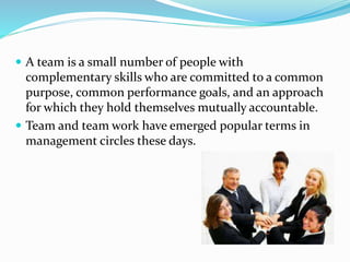  A team is a small number of people with
complementary skills who are committed to a common
purpose, common performance goals, and an approach
for which they hold themselves mutually accountable.
 Team and team work have emerged popular terms in
management circles these days.
 