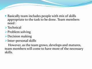  Basically team includes people with mix of skills
appropriate to the task to be done. Team members
need :
Technical
Problem solving
Decision making
Inter-personal skills
However, as the team grows, develops and matures,
team members will come to have more of the necessary
skills.
 