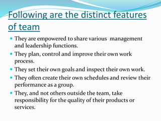 Following are the distinct features
of team
 They are empowered to share various management
and leadership functions.
 They plan, control and improve their own work
process.
 They set their own goals and inspect their own work.
 They often create their own schedules and review their
performance as a group.
 They, and not others outside the team, take
responsibility for the quality of their products or
services.
 