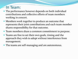 In Team:
 The performance however depends on both individual
contributions and collective efforts of team members
working in concert.
 Members work together to produce an outcome that
represents their joint contributions and each team member
shares responsibility for that outcome.
 Team members share a common commitment to purpose.
 Teams are free to set their own goals, timing and the
approach they wish to adopt without interference from
management.
 The teams are self-managing and are autonomous.
 