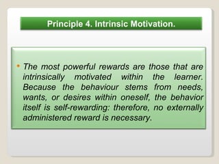Principle 4. Intrinsic Motivation. The most powerful rewards are those that are intrinsically motivated within the learner. Because the behaviour stems from needs, wants, or desires within oneself, the behavior itself is self-rewarding: therefore, no externally administered reward is necessary. 