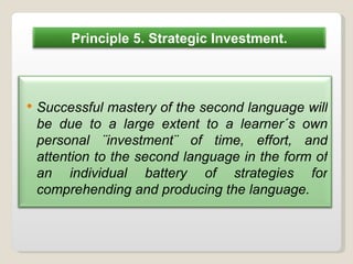 Successful mastery of the second language will be due to a large extent to a learner´s own personal ¨investment¨ of time, effort, and attention to the second language in the form of an individual battery of strategies for comprehending and producing the language. Principle 5. Strategic Investment. 