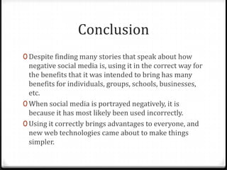 Conclusion
0 Despite finding many stories that speak about how
negative social media is, using it in the correct way for
the benefits that it was intended to bring has many
benefits for individuals, groups, schools, businesses,
etc.
0 When social media is portrayed negatively, it is
because it has most likely been used incorrectly.
0 Using it correctly brings advantages to everyone, and
new web technologies came about to make things
simpler.
 