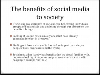 0 Discussing real examples of social media benefitting individuals,
groups and businesses and analysing through our discussion the
benefits it brings.
0 Looking at unique cases, usually ones that have already
generated interest in the news.
0 Finding out how social media has had an impact on society –
peoples’ lives, businesses and the world.
0 Social media has its obvious benefits that we are all familiar with,
but we’re looking at major or unique cases where social media
has played an important role.
The benefits of social media
to society
 