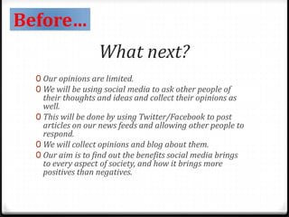 Before…
What next?
0 Our opinions are limited.
0 We will be using social media to ask other people of
their thoughts and ideas and collect their opinions as
well.
0 This will be done by using Twitter/Facebook to post
articles on our news feeds and allowing other people to
respond.
0 We will collect opinions and blog about them.
0 Our aim is to find out the benefits social media brings
to every aspect of society, and how it brings more
positives than negatives.
 