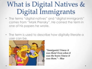 What is Digital Natives &
Digital Immigrants
• The terms “digital natives” and “digital immigrants”
comes from “Mark Prensky”. He coined the term in
one of his papers he wrote.
• The term is used to describe how digitally literate a
user can be.
“Immigants! I knew it
was them! Even when it
was the bears I knew it
was them.” - Moe
 