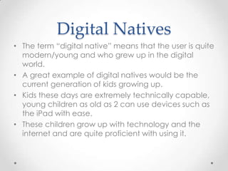 Digital Natives
• The term “digital native” means that the user is quite
modern/young and who grew up in the digital
world.
• A great example of digital natives would be the
current generation of kids growing up.
• Kids these days are extremely technically capable,
young children as old as 2 can use devices such as
the iPad with ease.
• These children grow up with technology and the
internet and are quite proficient with using it.
 