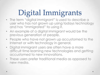 Digital Immigrants
• The term “digital immigrant” is used to describe a
user who has not grown up using todays technology
and has “immigrated” to using it.
• An example of a digital immigrant would be the
previous generation of people.
• People who have not grown up accustomed to the
Internet or with technology in general.
• Digital immigrant users are often have a more
difficult time learning new technologies and getting
accustomed to new innovations.
• These users prefer traditional media as opposed to
new media.
 