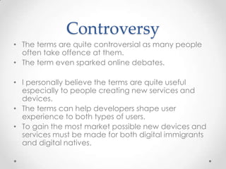 Controversy
• The terms are quite controversial as many people
often take offence at them.
• The term even sparked online debates.
• I personally believe the terms are quite useful
especially to people creating new services and
devices.
• The terms can help developers shape user
experience to both types of users.
• To gain the most market possible new devices and
services must be made for both digital immigrants
and digital natives.
 
