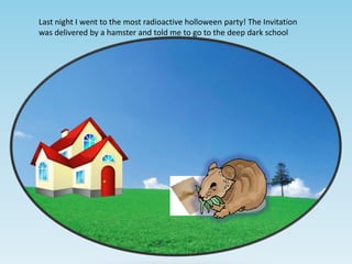 Last night I went to the most radioactive holloween party! The Invitation
was delivered by a hamster and told me to go to the deep dark school

 