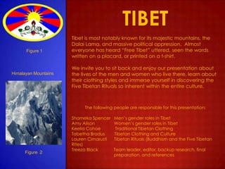 tibet Tibet is most notably known for its majestic mountains, the Dalai Lama, and massive political oppression.  Almost everyone has heard “Free Tibet” uttered, seen the words written on a placard, or printed on a t-shirt. We invite you to sit back and enjoy our presentation about the lives of the men and women who live there, learn about their clothing styles and immerse yourself in discovering the Five Tibetan Rituals so inherent within the entire culture.  The following people are responsible for this presentation: Shameka Spencer   Men’s gender roles in Tibet   Amy Alison                Women’s gender roles in Tibet Keelia Cohoe            Traditional Tibetan Clothing Tabetha Brodus        Tibetan Clothing and Culture Lauren Cimarusti      Tibetan Rituals (Buddhism and the Five Tibetan Rites) Treeza Black             Team leader, editor, backup research, final                                     preparation, and references       Figure 1 Himalayan Mountains         Figure  2     