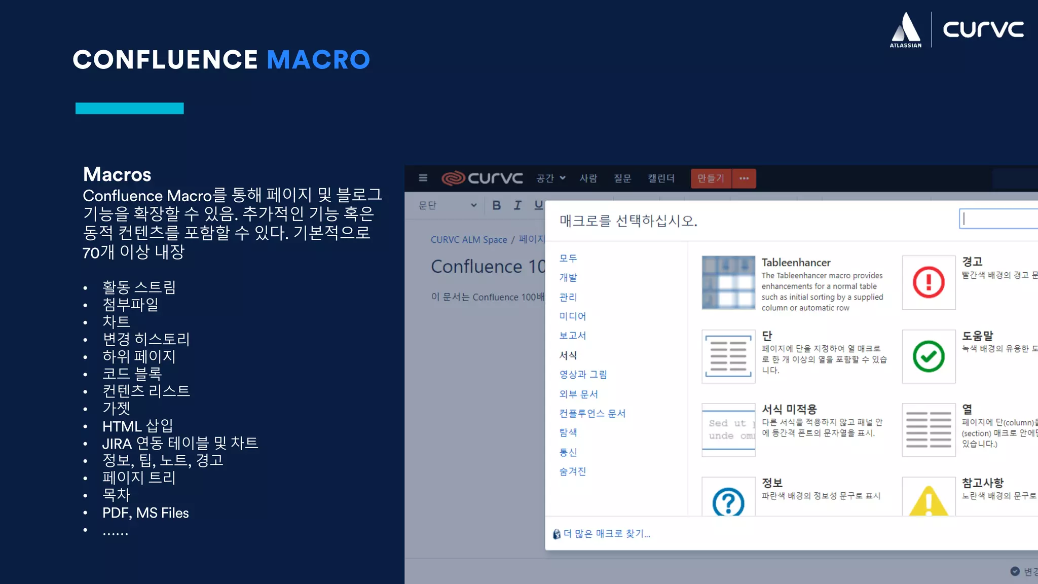CONFLUENCE MACRO
Macros
Confluence Macro를 통해 페이지 및 블로그
기능을 확장할 수 있음. 추가적인 기능 혹은
동적 컨텐츠를 포함할 수 있다. 기본적으로
70개 이상 내장
• 활동 스트림
• 첨부파일
• 차트
• 변경 히스토리
• 하위 페이지
• 코드 블록
• 컨텐츠 리스트
• 가젯
• HTML 삽입
• JIRA 연동 테이블 및 차트
• 정보, 팁, 노트, 경고
• 페이지 트리
• 목차
• PDF, MS Files
• ……
 