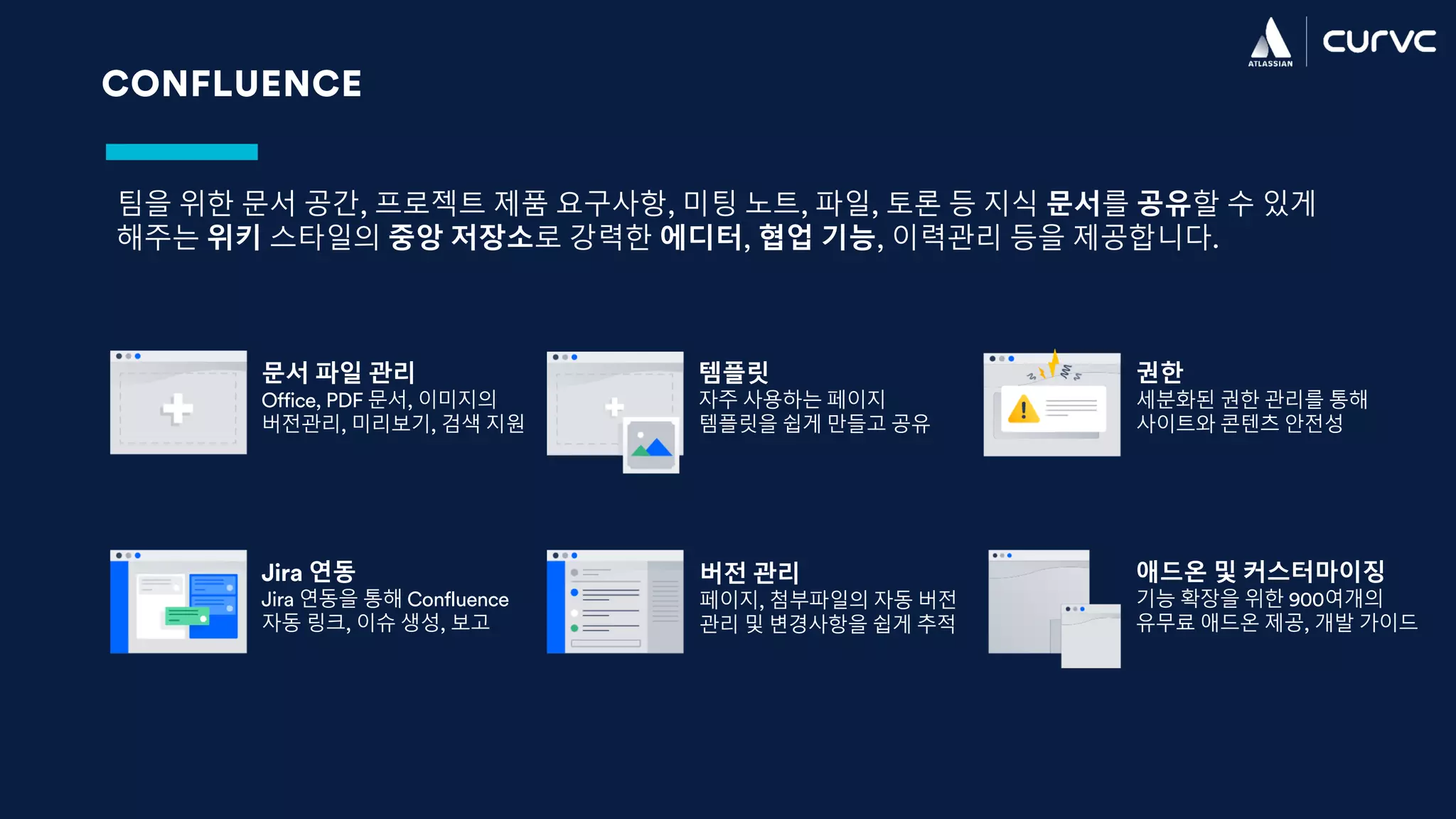 CONFLUENCE
팀을 위한 문서 공간, 프로젝트 제품 요구사항, 미팅 노트, 파일, 토론 등 지식 문서를 공유할 수 있게
해주는 위키 스타일의 중앙 저장소로 강력한 에디터, 협업 기능, 이력관리 등을 제공합니다.
문서 파일 관리
Office, PDF 문서, 이미지의
버전관리, 미리보기, 검색 지원
템플릿
자주 사용하는 페이지
템플릿을 쉽게 만들고 공유
권한
세분화된 권한 관리를 통해
사이트와 콘텐츠 안전성
Jira 연동
Jira 연동을 통해 Confluence
자동 링크, 이슈 생성, 보고
버전 관리
페이지, 첨부파일의 자동 버전
관리 및 변경사항을 쉽게 추적
애드온 및 커스터마이징
기능 확장을 위한 900여개의
유무료 애드온 제공, 개발 가이드
 