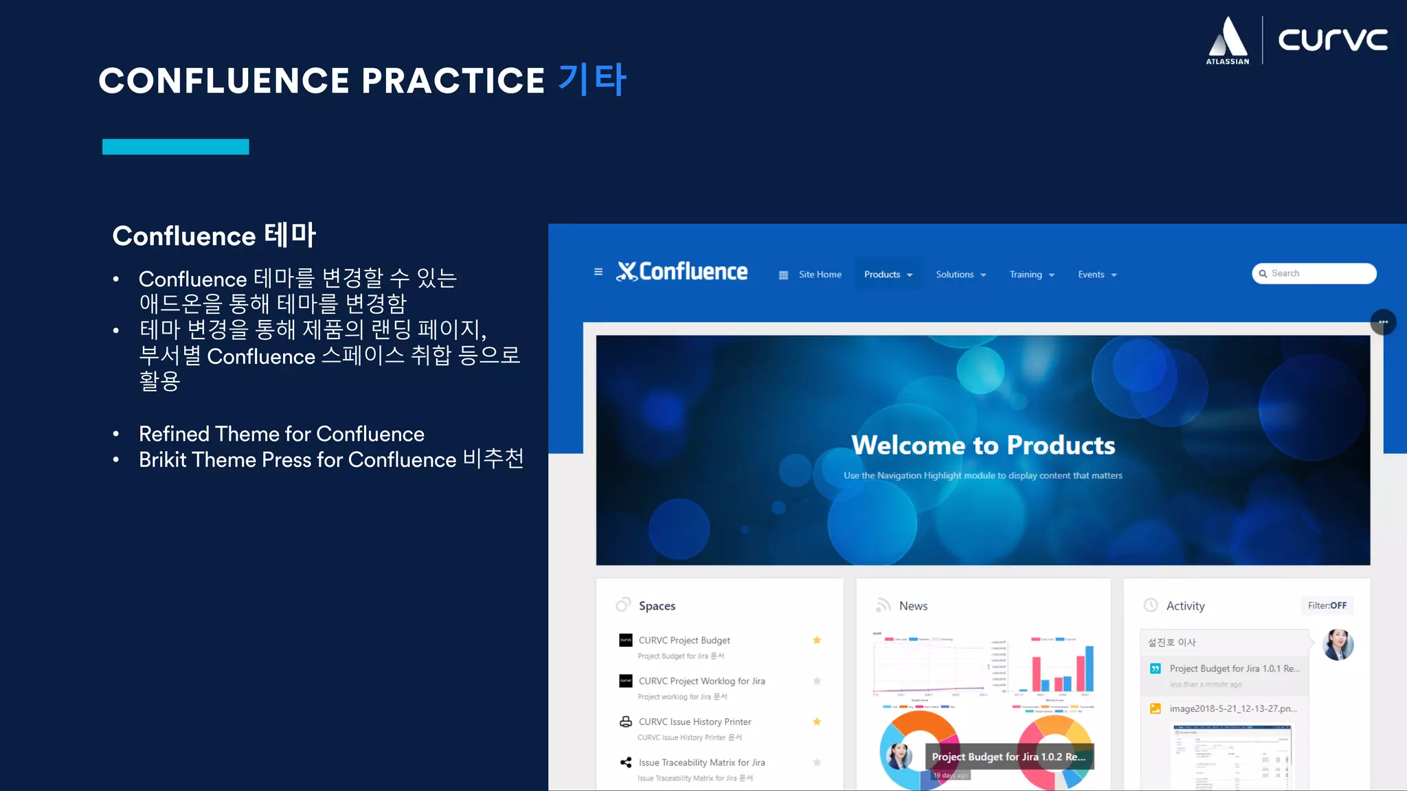 CONFLUENCE PRACTICE 기타
Confluence 테마
• Confluence 테마를 변경할 수 있는
애드온을 통해 테마를 변경함
• 테마 변경을 통해 제품의 랜딩 페이지,
부서별 Confluence 스페이스 취합 등으로
활용
• Refined Theme for Confluence
• Brikit Theme Press for Confluence 비추천
 