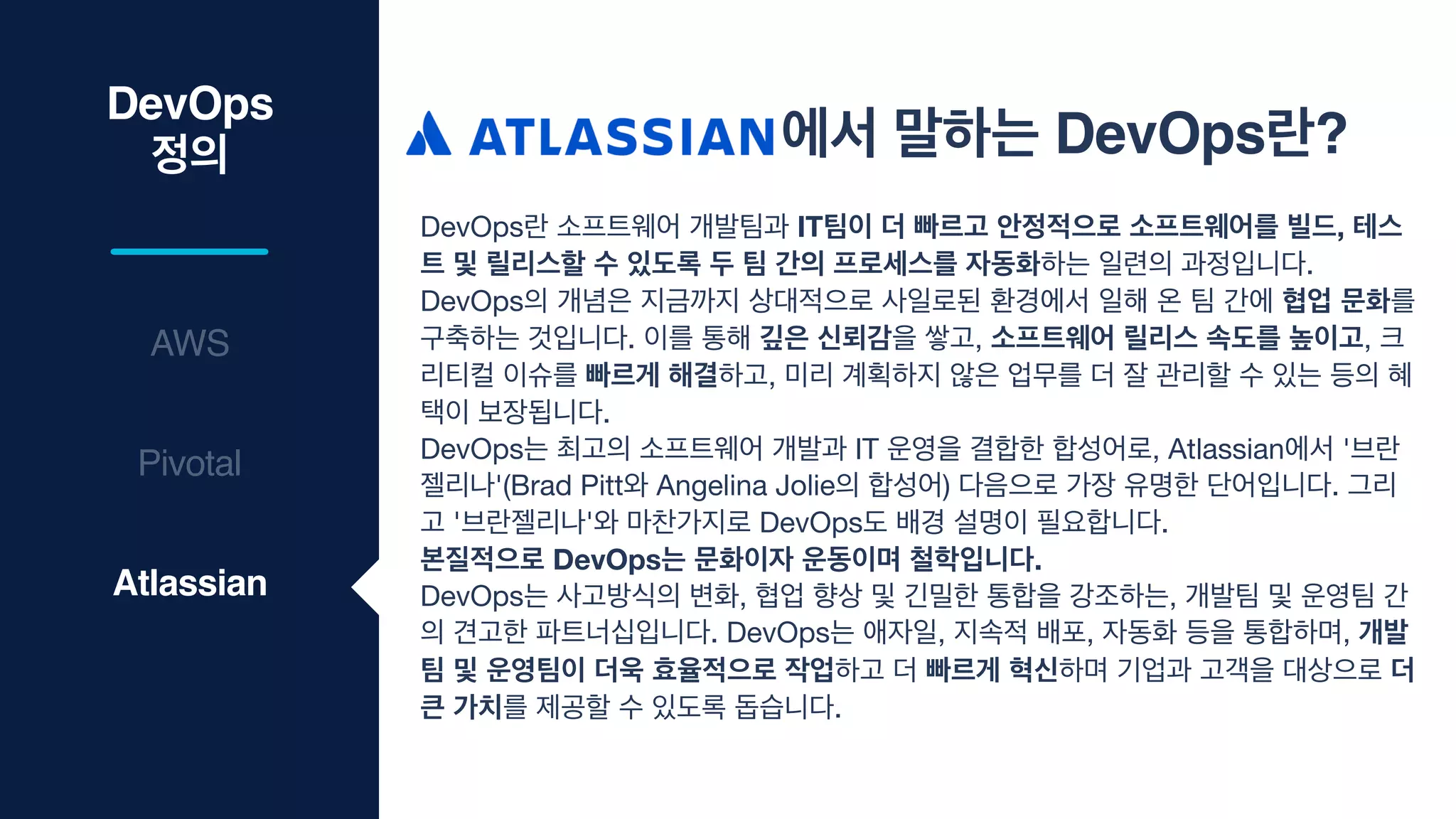 DevOps
정의
AWS
에서 말하는 DevOps란?
DevOps란 소프트웨어 개발팀과 IT팀이 더 빠르고 안정적으로 소프트웨어를 빌드, 테스
트 및 릴리스할 수 있도록 두 팀 간의 프로세스를 자동화하는 일련의 과정입니다. 

DevOps의 개념은 지금까지 상대적으로 사일로된 환경에서 일해 온 팀 간에 협업 문화를
구축하는 것입니다. 이를 통해 깊은 신뢰감을 쌓고, 소프트웨어 릴리스 속도를 높이고, 크
리티컬 이슈를 빠르게 해결하고, 미리 계획하지 않은 업무를 더 잘 관리할 수 있는 등의 혜
택이 보장됩니다.

DevOps는 최고의 소프트웨어 개발과 IT 운영을 결합한 합성어로, Atlassian에서 '브란
젤리나'(Brad Pitt와 Angelina Jolie의 합성어) 다음으로 가장 유명한 단어입니다. 그리
고 '브란젤리나'와 마찬가지로 DevOps도 배경 설명이 필요합니다. 

본질적으로 DevOps는 문화이자 운동이며 철학입니다.
DevOps는 사고방식의 변화, 협업 향상 및 긴밀한 통합을 강조하는, 개발팀 및 운영팀 간
의 견고한 파트너십입니다. DevOps는 애자일, 지속적 배포, 자동화 등을 통합하며, 개발
팀 및 운영팀이 더욱 효율적으로 작업하고 더 빠르게 혁신하며 기업과 고객을 대상으로 더
큰 가치를 제공할 수 있도록 돕습니다.
Pivotal
Atlassian
 