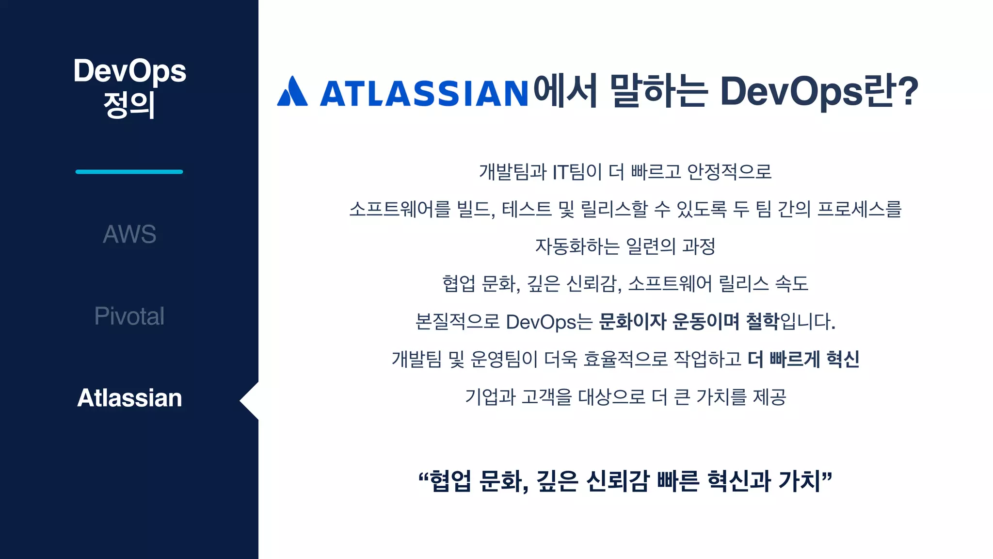DevOps
정의
AWS
에서 말하는 DevOps란?
Pivotal
Atlassian
개발팀과 IT팀이 더 빠르고 안정적으로

소프트웨어를 빌드, 테스트 및 릴리스할 수 있도록 두 팀 간의 프로세스를

자동화하는 일련의 과정

협업 문화, 깊은 신뢰감, 소프트웨어 릴리스 속도

본질적으로 DevOps는 문화이자 운동이며 철학입니다.

개발팀 및 운영팀이 더욱 효율적으로 작업하고 더 빠르게 혁신
기업과 고객을 대상으로 더 큰 가치를 제공
“협업 문화, 깊은 신뢰감 빠른 혁신과 가치”
 