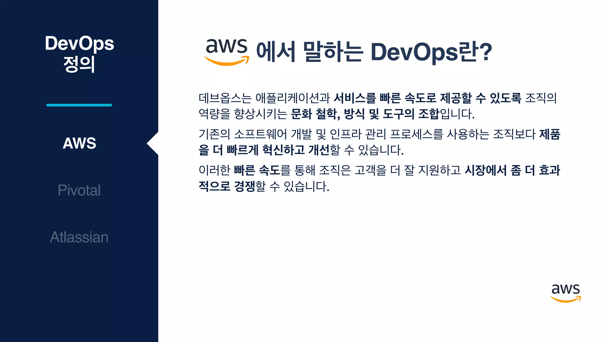 DevOps
정의
데브옵스는 애플리케이션과 서비스를 빠른 속도로 제공할 수 있도록 조직의
역량을 향상시키는 문화 철학, 방식 및 도구의 조합입니다. 

기존의 소프트웨어 개발 및 인프라 관리 프로세스를 사용하는 조직보다 제품
을 더 빠르게 혁신하고 개선할 수 있습니다. 

이러한 빠른 속도를 통해 조직은 고객을 더 잘 지원하고 시장에서 좀 더 효과
적으로 경쟁할 수 있습니다.
AWS
Pivotal
Atlassian
에서 말하는 DevOps란?
 